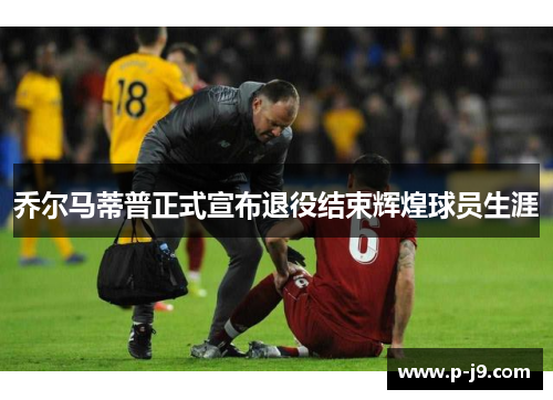 乔尔马蒂普正式宣布退役结束辉煌球员生涯