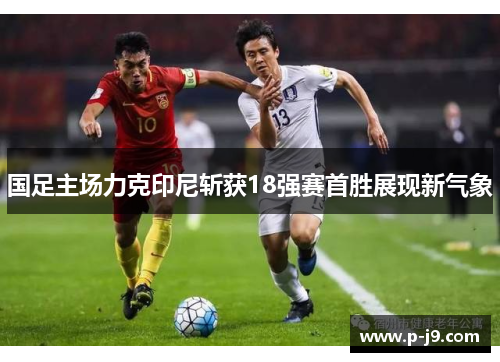 国足主场力克印尼斩获18强赛首胜展现新气象