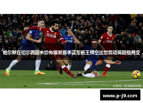 帕尔默在切尔西迎来恐怖爆发赛季蓝军新王横空出世震动英超格局变