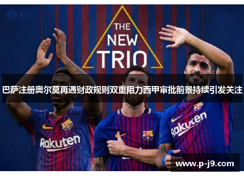巴萨注册奥尔莫再遇财政规则双重阻力西甲审批前景持续引发关注