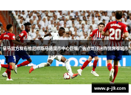 皇马官方发布维尼修斯马德里市中心巨幅广告点燃球迷热情席卷城市