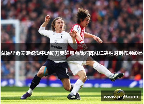 莫德里奇关键统治中场助力英超焦点战对阵拜仁决胜时刻作用彰显 莫德里奇关键统治中场助力英超焦点战对阵拜仁决胜时刻作用彰显